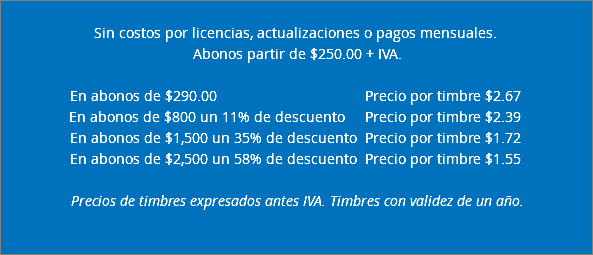  Sin costos por licencias, actualizaciones o pagos mensuales. Abonos partir de $250.00 + IVA. En abonos de $290.00 Precio por timbre $2.67 En abonos de $800 un 11% de descuento Precio por timbre $2.39 En abonos de $1,500 un 35% de descuento Precio por timbre $1.72 En abonos de $2,500 un 58% de descuento Precio por timbre $1.55 Precios de timbres expresados antes IVA. Timbres con validez de un año.